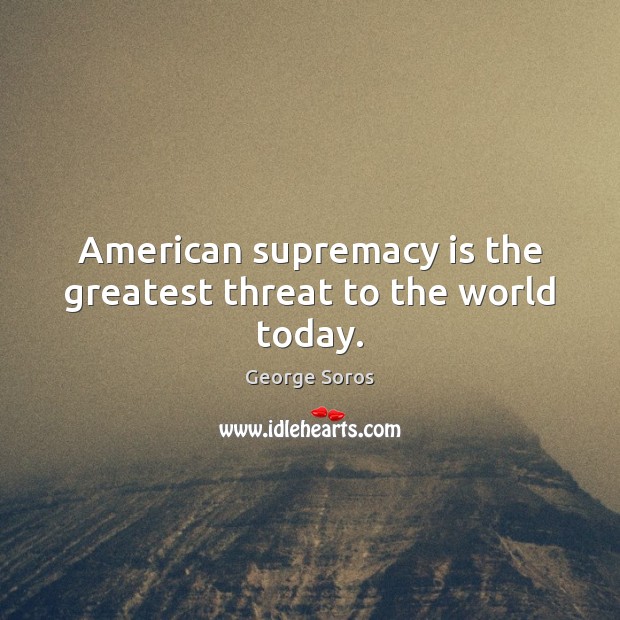 American supremacy is the greatest threat to the world today. George Soros Picture Quote