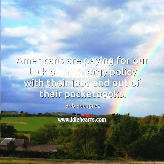 Americans are paying for our lack of an energy policy with their jobs and out of their pocketbooks. Bob Beauprez Picture Quote