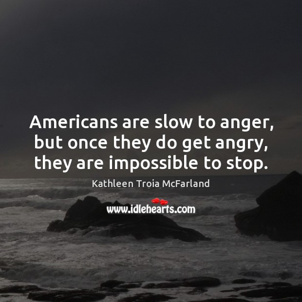 Americans are slow to anger, but once they do get angry, they are impossible to stop. Kathleen Troia McFarland Picture Quote