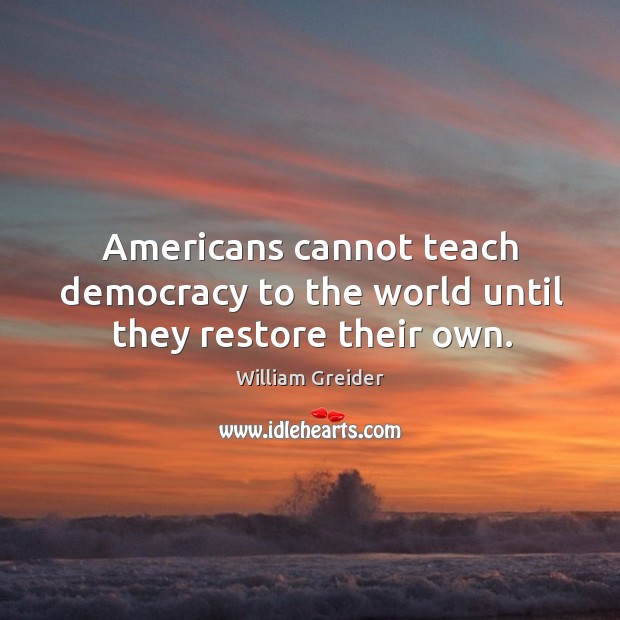 Americans cannot teach democracy to the world until they restore their own. William Greider Picture Quote