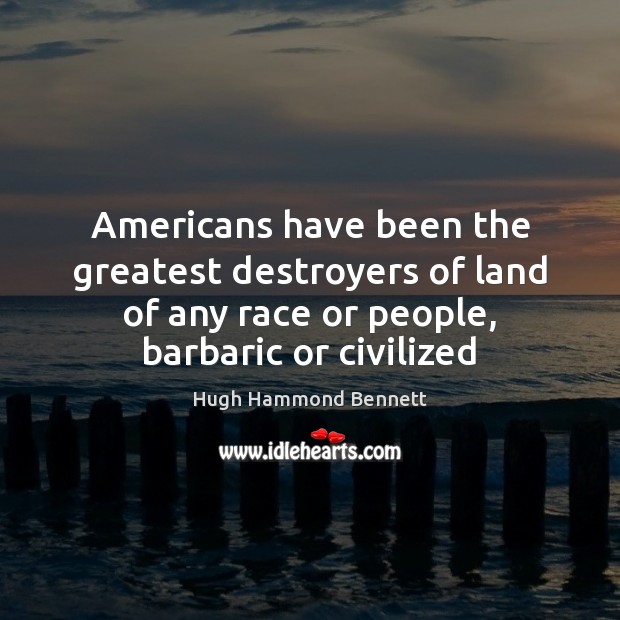 Americans have been the greatest destroyers of land of any race or Hugh Hammond Bennett Picture Quote