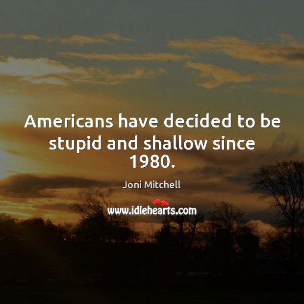 Americans have decided to be stupid and shallow since 1980. Image