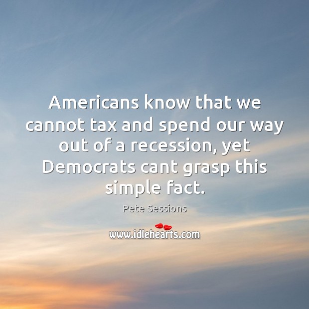 Americans know that we cannot tax and spend our way out of Pete Sessions Picture Quote