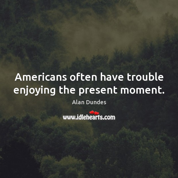 Americans often have trouble enjoying the present moment. Alan Dundes Picture Quote