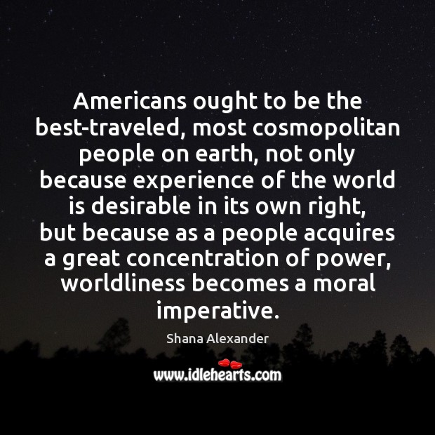 Americans ought to be the best-traveled, most cosmopolitan people on earth, not Shana Alexander Picture Quote