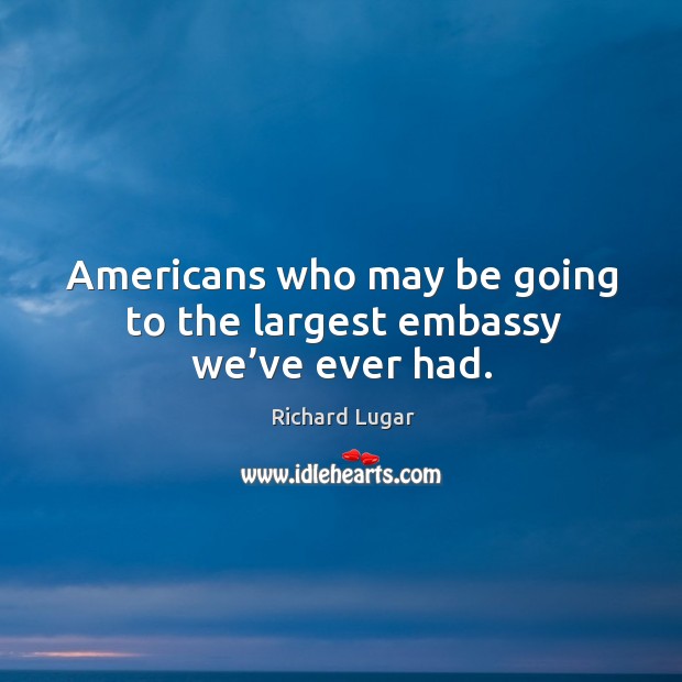Americans who may be going to the largest embassy we’ve ever had. Richard Lugar Picture Quote