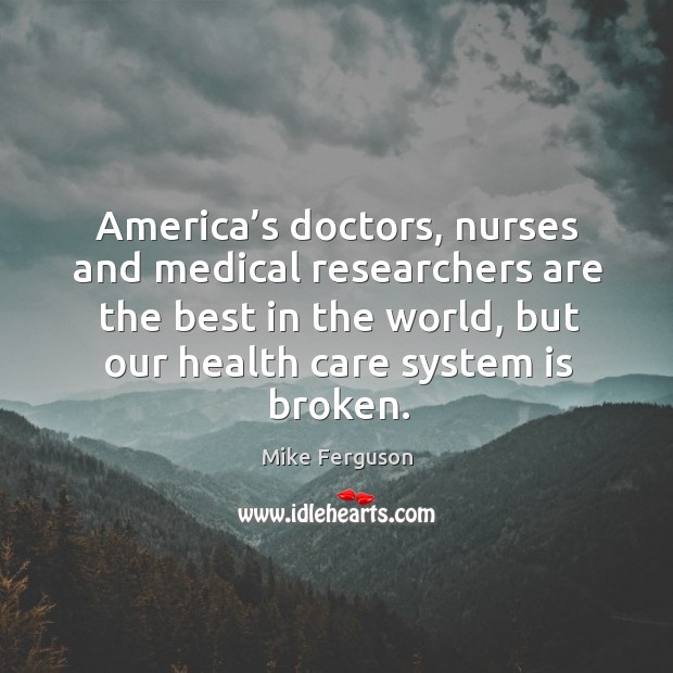 America’s doctors, nurses and medical researchers are the best in the world, but our health care system is broken. Mike Ferguson Picture Quote