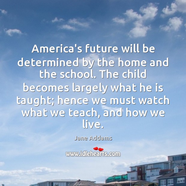 America’s future will be determined by the home and the school. The Jane Addams Picture Quote
