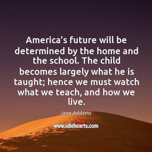 America’s future will be determined by the home and the school. Jane Addams Picture Quote