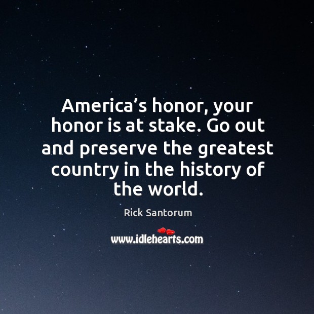America’s honor, your honor is at stake. Go out and preserve the greatest country in the history of the world. Rick Santorum Picture Quote