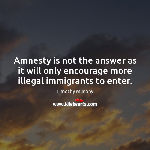 Amnesty is not the answer as it will only encourage more illegal immigrants to enter. Timothy Murphy Picture Quote