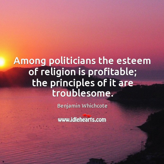 Among politicians the esteem of religion is profitable; the principles of it are troublesome. Benjamin Whichcote Picture Quote