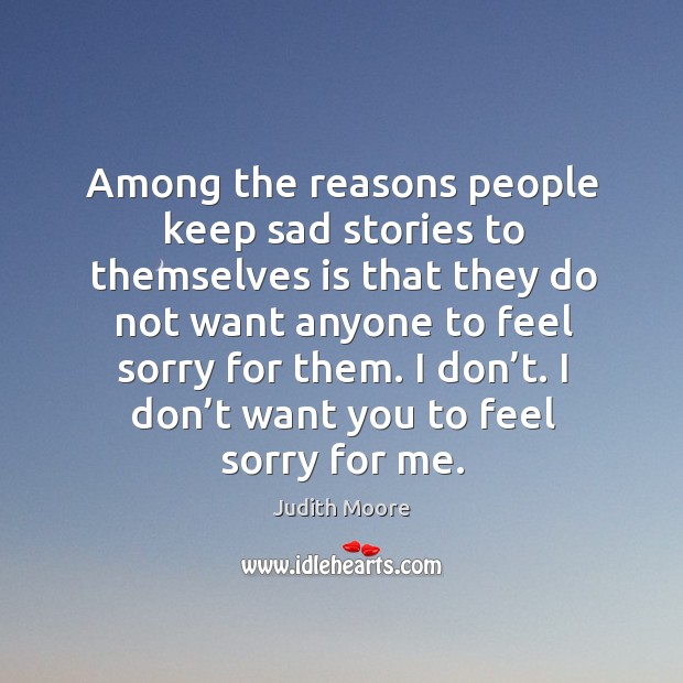 Among the reasons people keep sad stories to themselves is that they do not want anyone to feel sorry for them. Judith Moore Picture Quote
