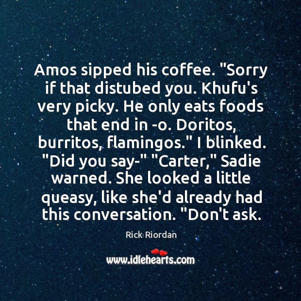 Amos sipped his coffee. “Sorry if that distubed you. Khufu’s very picky. Image