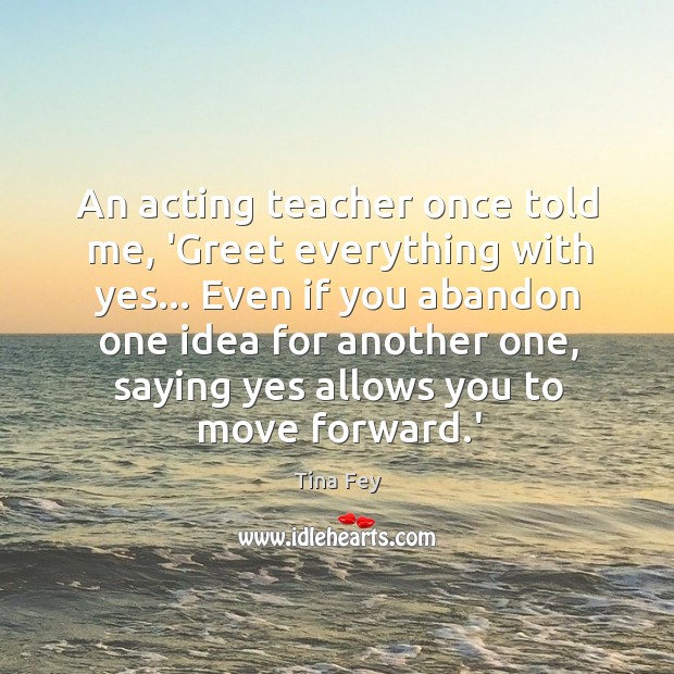 An acting teacher once told me, ‘Greet everything with yes… Even if 