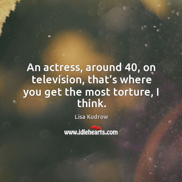 An actress, around 40, on television, that’s where you get the most torture, I think. Image