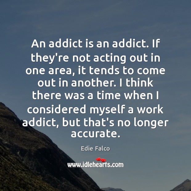 An addict is an addict. If they’re not acting out in one 