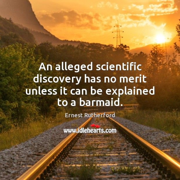 An alleged scientific discovery has no merit unless it can be explained to a barmaid. Ernest Rutherford Picture Quote