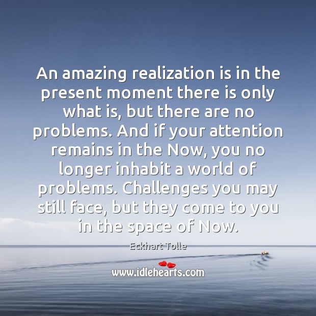 An amazing realization is in the present moment there is only what 