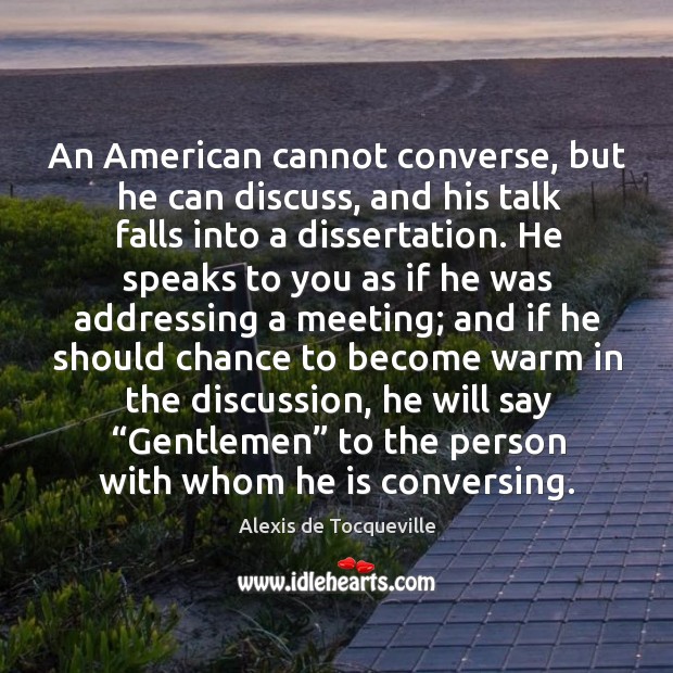 An american cannot converse, but he can discuss, and his talk falls into a dissertation. Alexis de Tocqueville Picture Quote