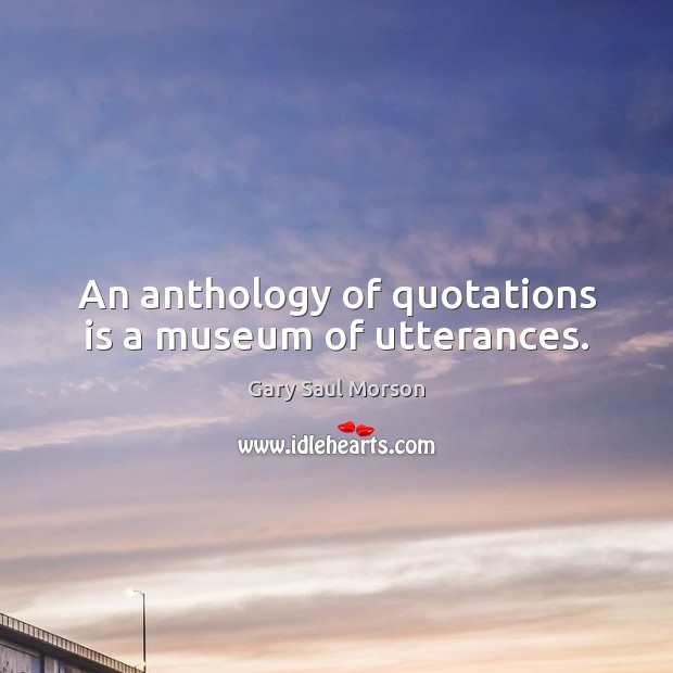 An anthology of quotations is a museum of utterances. Gary Saul Morson Picture Quote
