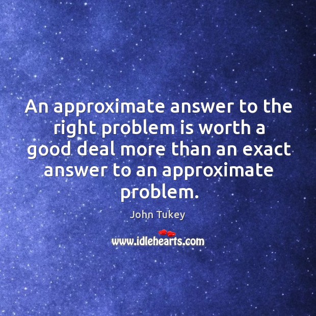An approximate answer to the right problem is worth a good deal more than an exact answer to an approximate problem. John Tukey Picture Quote