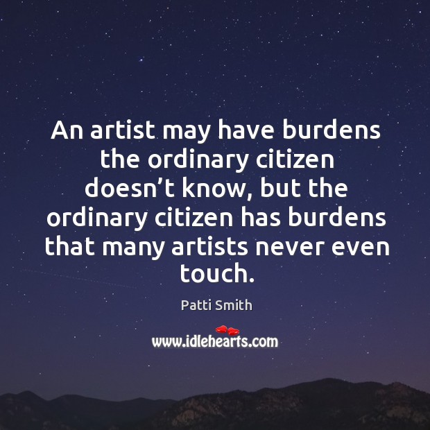An artist may have burdens the ordinary citizen doesn’t know, but the ordinary citizen has Patti Smith Picture Quote