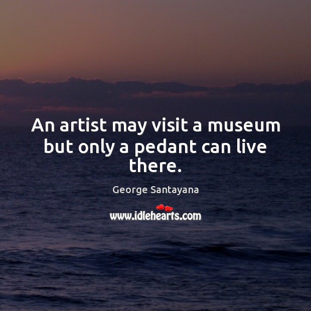 An artist may visit a museum but only a pedant can live there. Image