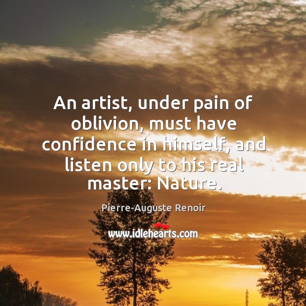 An artist, under pain of oblivion, must have confidence in himself, and listen only to his real master: nature. Pierre-Auguste Renoir Picture Quote