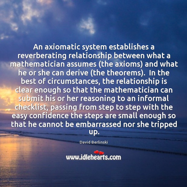 An axiomatic system establishes a reverberating relationship between what a mathematician assumes ( David Berlinski Picture Quote