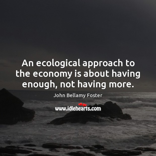 An ecological approach to the economy is about having enough, not having more. John Bellamy Foster Picture Quote
