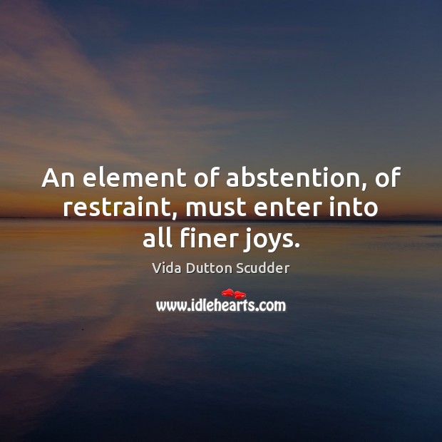 An element of abstention, of restraint, must enter into all finer joys. Vida Dutton Scudder Picture Quote