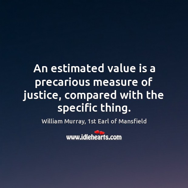 An estimated value is a precarious measure of justice, compared with the specific thing. William Murray, 1st Earl of Mansfield Picture Quote