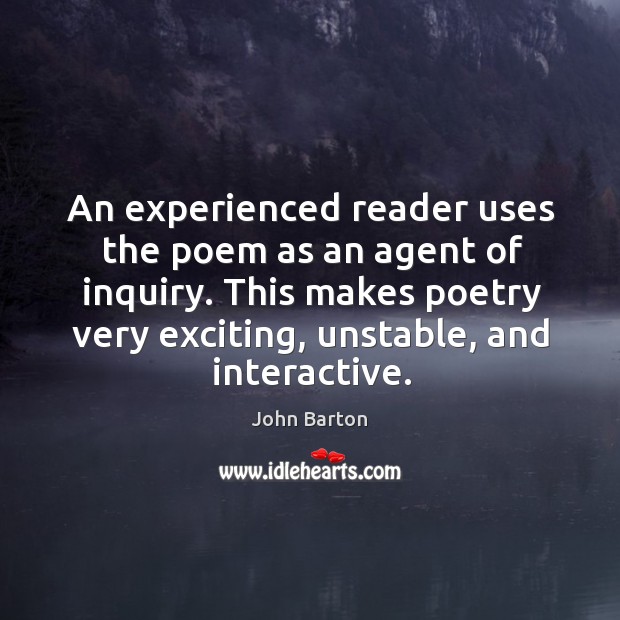 An experienced reader uses the poem as an agent of inquiry. This makes poetry very exciting, unstable, and interactive. John Barton Picture Quote