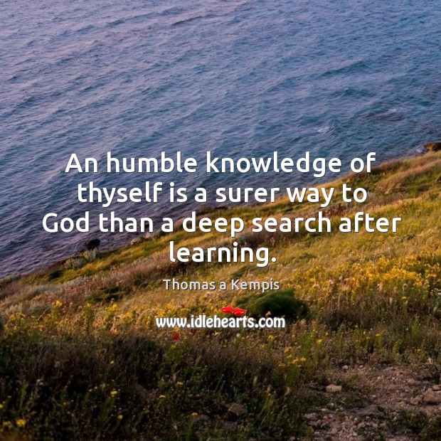 An humble knowledge of thyself is a surer way to God than a deep search after learning. Thomas a Kempis Picture Quote