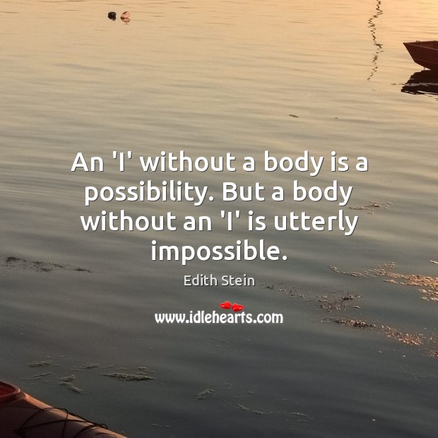 An ‘I’ without a body is a possibility. But a body without an ‘I’ is utterly impossible. Edith Stein Picture Quote