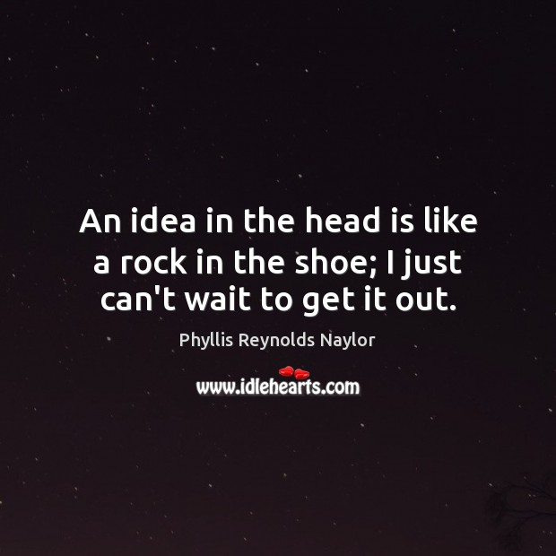 An idea in the head is like a rock in the shoe; I just can’t wait to get it out. Image