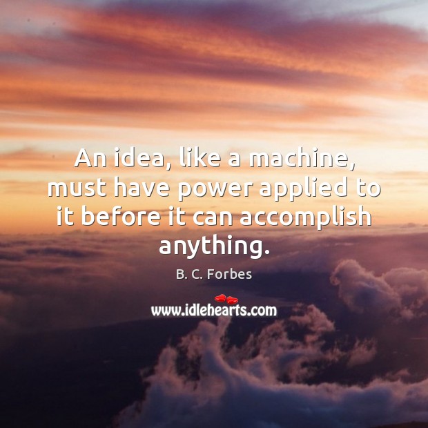 An idea, like a machine, must have power applied to it before it can accomplish anything. B. C. Forbes Picture Quote