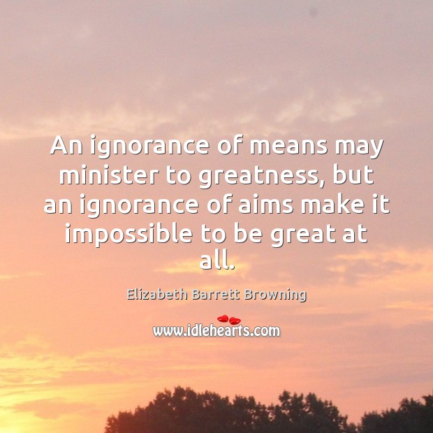 An ignorance of means may minister to greatness, but an ignorance of Elizabeth Barrett Browning Picture Quote