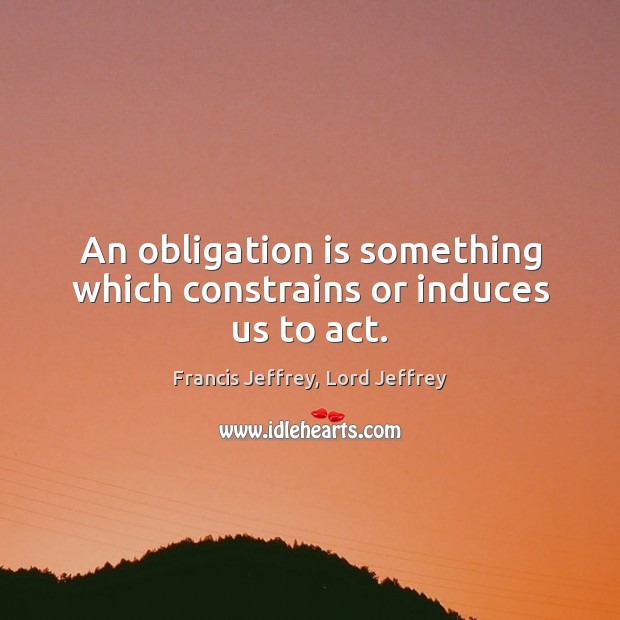An obligation is something which constrains or induces us to act. Francis Jeffrey, Lord Jeffrey Picture Quote