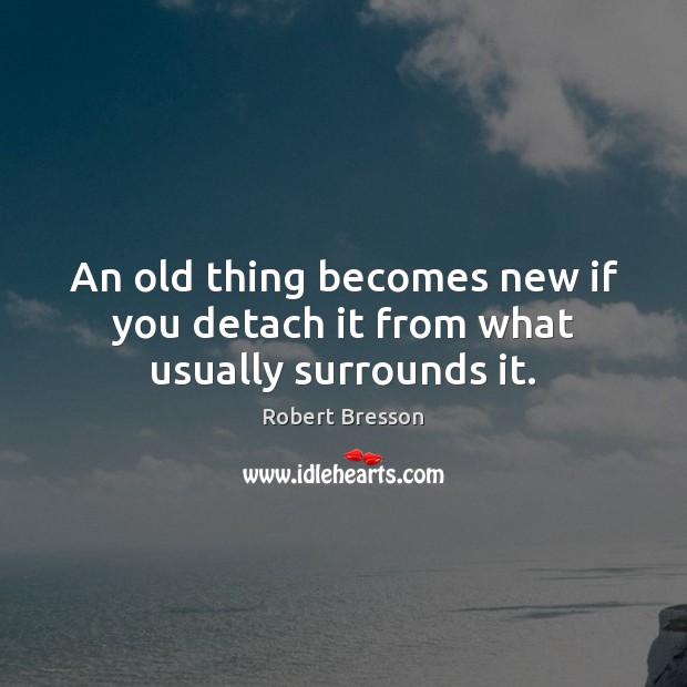 An old thing becomes new if you detach it from what usually surrounds it. Robert Bresson Picture Quote