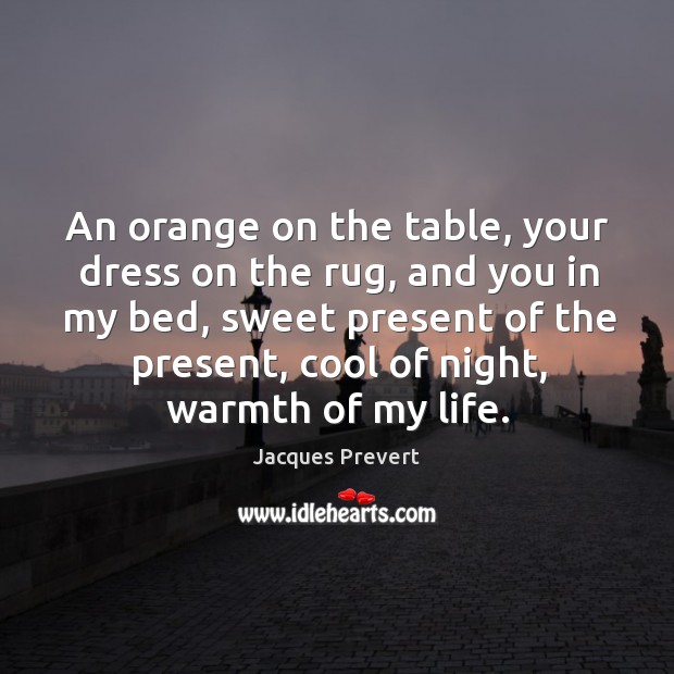 An orange on the table, your dress on the rug, and you in my bed, sweet present of the present, cool of night, warmth of my life. Jacques Prevert Picture Quote