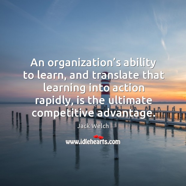 An organization’s ability to learn, and translate that learning into action rapidly, is the ultimate competitive advantage. Jack Welch Picture Quote