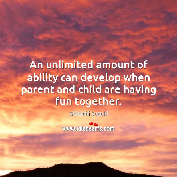 An unlimited amount of ability can develop when parent and child are having fun together. Shinichi Suzuki Picture Quote