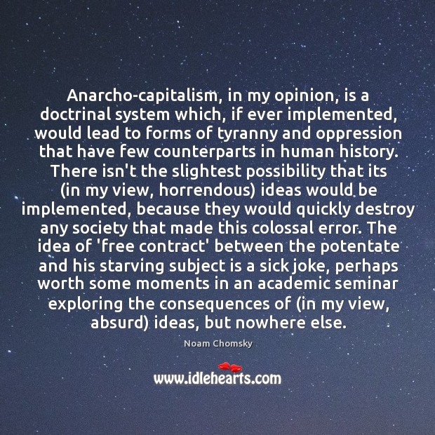 Anarcho-capitalism, in my opinion, is a doctrinal system which, if ever implemented, Noam Chomsky Picture Quote