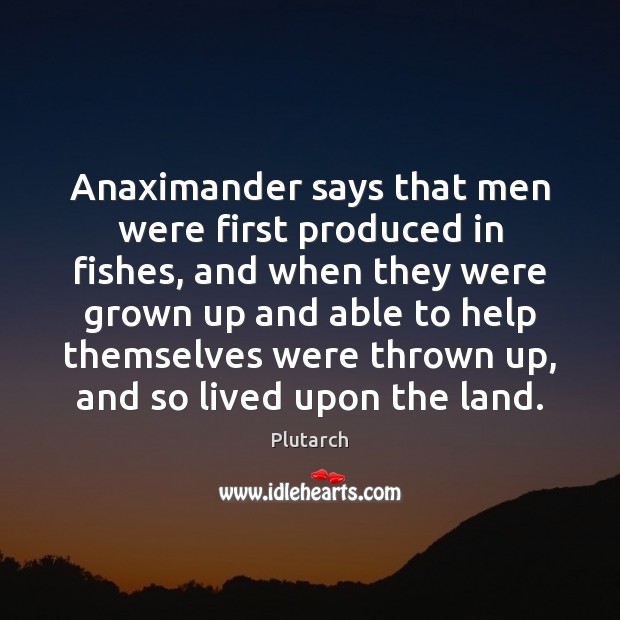 Anaximander says that men were first produced in fishes, and when they 