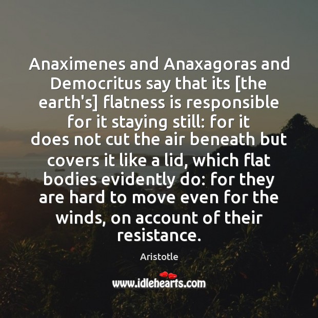 Anaximenes and Anaxagoras and Democritus say that its [the earth’s] flatness is Image