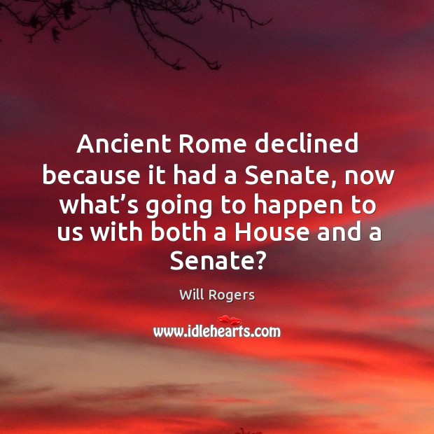 Ancient rome declined because it had a senate, now what’s going to happen to us with both a house and a senate? Will Rogers Picture Quote