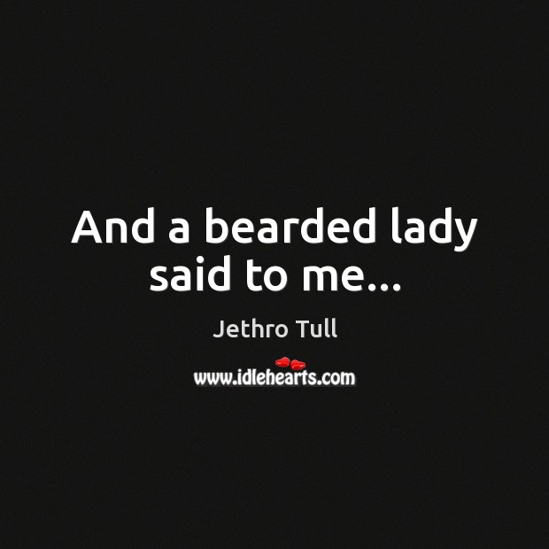 And a bearded lady said to me… 