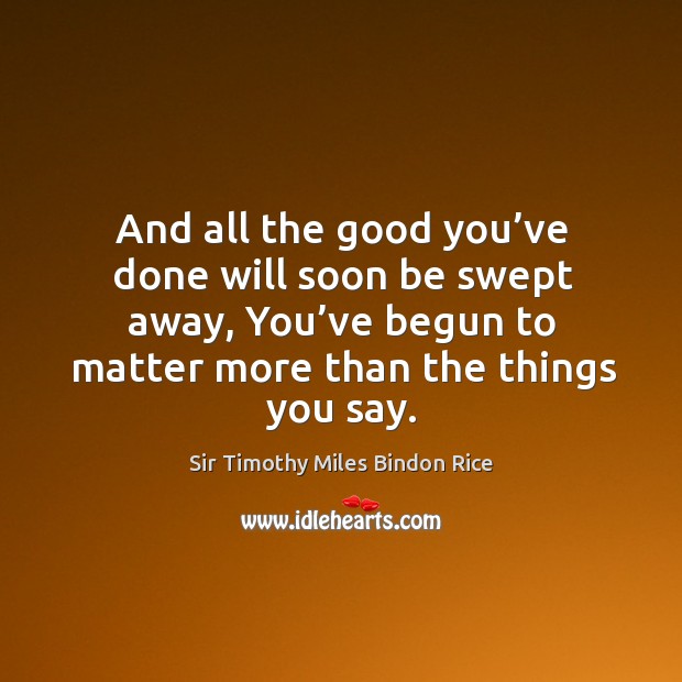 And all the good you’ve done will soon be swept away, you’ve begun to matter more than the things you say. Sir Timothy Miles Bindon Rice Picture Quote